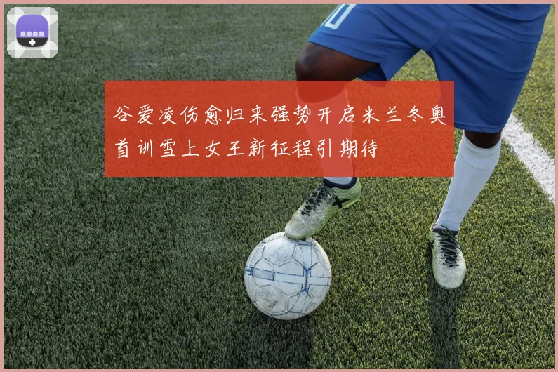 谷爱凌伤愈归来强势开启米兰冬奥首训雪上女王新征程引期待