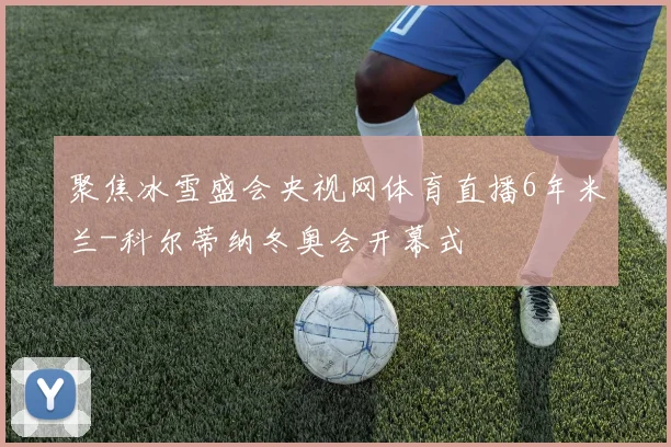 聚焦冰雪盛会央视网体育直播6年米兰-科尔蒂纳冬奥会开幕式