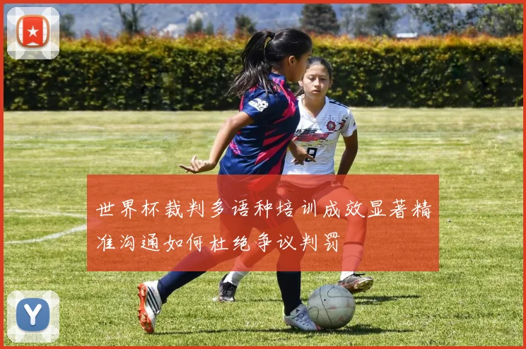 世界杯裁判多语种培训成效显著精准沟通如何杜绝争议判罚