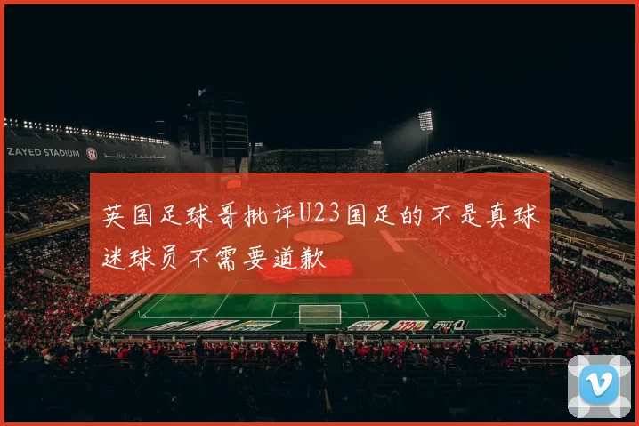 英国足球哥批评U23国足的不是真球迷球员不需要道歉